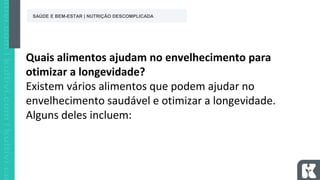 Quais alimentos ajudam no envelhecimento para
otimizar a longevidade?
Existem vários alimentos que podem ajudar no
envelhecimento saudável e otimizar a longevidade.
Alguns deles incluem:
SAÚDE E BEM-ESTAR | NUTRIÇÃO DESCOMPLICADA
 