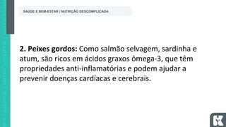 SAÚDE E BEM-ESTAR | NUTRIÇÃO DESCOMPLICADA
2. Peixes gordos: Como salmão selvagem, sardinha e
atum, são ricos em ácidos graxos ômega-3, que têm
propriedades anti-inflamatórias e podem ajudar a
prevenir doenças cardíacas e cerebrais.
 
