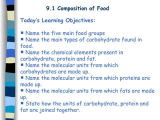 9.1 Composition of Food
Today’s Learning Objectives:
 Name the five main food groups
 Name the main types of carbohydrate found in
food.
 Name the chemical elements present in
carbohydrate, protein and fat.
 Name the molecular units from which
carbohydrates are made up.
 Name the molecular units from which proteins are
made up.
 Name the molecular units from which fats are made
up.
 State how the units of carbohydrate, protein and
fat are joined together.
 