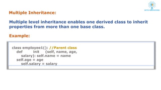 Multiple Inheritance:
Multiple level inheritance enables one derived class to inherit
properties from more than one base class.
Example:
class employee1(): //Parent class
def init (self, name, age,
salary): self.name = name
self.age = age
self.salary = salary
 