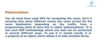 Polymorphism:
You all must have used GPS for navigating the route, Isn’t it
amazing how many different routes you come across for the
same destination depending on the traffic, from a
programming point of view this is called ‘polymorphism’. It is
one such OOP methodology where one task can be performed
in several different ways. To put it in simple words, it is
a property of an object which allows it to take multiple forms.
 