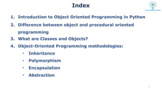 1. Introduction to Object Oriented Programming in Python
2. Difference between object and procedural oriented
programming
3. What are Classes and Objects?
4. Object-Oriented Programming methodologies:
• Inheritance
• Polymorphism
• Encapsulation
• Abstraction
2
Index
 