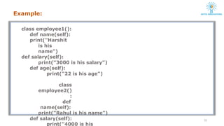 class employee1():
def name(self):
print("Harshit
is his
name")
def salary(self):
print("3000 is his salary")
def age(self):
print("22 is his age")
class
employee2()
:
def
name(self):
print("Rahul is his name")
def salary(self):
print("4000 is his
22
Example:
 