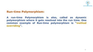 Run-time Polymorphism:
24
A run-time Polymorphism is also, called as dynamic
polymorphism where it gets resolved into the run time. One
common example of Run-time polymorphism is “method
overriding”.
 