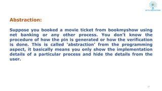 Abstraction:
27
Suppose you booked a movie ticket from bookmyshow using
net banking or any other process. You don’t know the
procedure of how the pin is generated or how the verification
is done. This is called ‘abstraction’ from the programming
aspect, it basically means you only show the implementation
details of a particular process and hide the details from the
user.
 