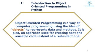 1. Introduction to Object
Oriented Programming in
Python
3
Object Oriented Programming is a way of
computer programming using the idea of
“objects” to represents data and methods. It is
also, an approach used for creating neat and
reusable code instead of a redundant one.
 
