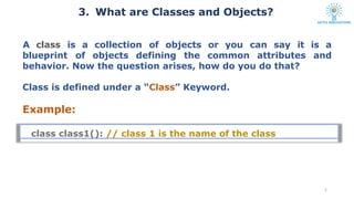 class class1(): // class 1 is the name of the class
5
blueprint of objects defining the common attributes
A class is a collection of objects or you can say it is a
and
behavior. Now the question arises, how do you do that?
Class is defined under a “Class” Keyword.
Example:
3. What are Classes and Objects?
 