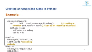Example:
class employee():
def init (self,name,age,id,salary): //creating a
function self.name = name // self is an instance of a class
self.age = age
self.salary = salary
self.id = id
emp1 =
employee("harshit",22,
1000,1234) //creating
objects
emp2 =
employee("arjun",23,2
000,2234)
6
Creating an Object and Class in python:
 