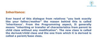 Inheritance:
Ever heard of this dialogue from relatives “you look exactly
like your father/mother” the reason behind this is called
‘inheritance’. From the Programming aspect, It generally
means “inheriting or transfer of characteristics from parent to
child class without any modification”. The new class is called
the derived/child class and the one from which it is derived is
called a parent/base class.
 