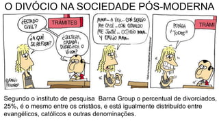 O DIVÓCIO NA SOCIEDADE PÓS-MODERNA
Segundo o instituto de pesquisa Barna Group o percentual de divorciados,
25%, é o mesmo entre os cristãos, e está igualmente distribuído entre
evangélicos, católicos e outras denominações.
 