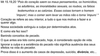 Mt 15.19,20 “Pois do coração saem os maus pensamentos, os homicídios,
os adultérios, as imoralidades sexuais, os roubos, os falsos
testemunhos e as calúnias. Essas coisas tornam o homem
‘impuro’; mas o comer sem lavar as mãos não o torna ‘impuro’ "
Coração se refere ao seu interior, a tudo o que nos motiva a fazer e a
querer algo.
Nossa sociedade extinguiu a culpa por determinados atos.
E como ela fez isso?
Banindo conceitos de pecado.
O que antes era tido como pecado, hoje, é considerado opção de vida.
Ignorar a culpa e a existência do pecado não significa ausência dos seus
efeitos na vida do pecador.
Prova disso é o aumento de casos de depressão, suicídio, divórcio, etc...
 
