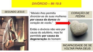 DIVÓRCIO – Mt 19.8
SEGUNDO JESUS
CORAÇÃO DE
PEDRA
INCAPACIDADE DE SE
VOLTAR PARA DEUS
“Moisés lhes permitiu
divorciar-se de suas mulheres
por causa da dureza de
coração de vocês.”
Então o divórcio não veio por
causa do adultério, mas foi
permitido por causa da
degeneração do homem:
 