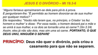 JESUS E O DIVÓRCIO – Mt 19.3-6
“Alguns fariseus aproximaram-se dele para pô-lo à prova.
E perguntaram-lhe: "É permitido ao homem divorciar-se de sua mulher
por qualquer motivo? "
Ele respondeu: "Vocês não leram que, no princípio, o Criador ‘os fez
homem e mulher’ e disse: ‘Por essa razão, o homem deixará pai e mãe e
se unirá à sua mulher, e os dois se tornarão uma só carne’? (Gn 2.24)
Assim, eles já não são dois, mas sim uma só carne. PORTANTO, O QUE
DEUS UNIU, NINGUÉM O SEPARE“
PRINCÍPIO: Deus não quer o divórcio, pois criou o
casamento para que não se separem.
 