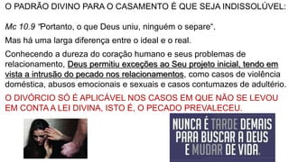 O PADRÃO DIVINO PARA O CASAMENTO É QUE SEJA INDISSOLÚVEL:
Mc 10.9 “Portanto, o que Deus uniu, ninguém o separe“.
Mas há uma larga diferença entre o ideal e o real.
Conhecendo a dureza do coração humano e seus problemas de
relacionamento, Deus permitiu exceções ao Seu projeto inicial, tendo em
vista a intrusão do pecado nos relacionamentos, como casos de violência
doméstica, abusos emocionais e sexuais e casos contumazes de adultério.
O DIVÓRCIO SÓ É APLICÁVEL NOS CASOS EM QUE NÃO SE LEVOU
EM CONTA A LEI DIVINA, ISTO É, O PECADO PREVALECEU.
 