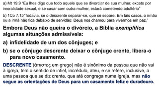 a) Mt 19.9 “Eu lhes digo que todo aquele que se divorciar de sua mulher, exceto por
imoralidade sexual, e se casar com outra mulher, estará cometendo adultério“
b) 1Co 7.15“Todavia, se o descrente separar-se, que se separe. Em tais casos, o irmão
ou a irmã não fica debaixo de servidão; Deus nos chamou para vivermos em paz.”
Embora Deus não queira o divórcio, a Bíblia exemplifica
algumas situações admissíveis:
a) infidelidade de um dos cônjuges; e
b) se o cônjuge descrente deixar o cônjuge crente, libera-o
para novo casamento.
DESCRENTE (ἄπιστος em grego) não é sinônimo da pessoa que não vai
à igreja, tem o sentido de infiel, incrédulo, ateu, e se refere, inclusive, a
uma pessoa que se diz crente, que até congrega numa igreja, mas não
segue as orientações de Deus para um casamento feliz e duradouro.
 
