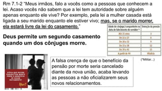 Rm 7.1-2 “Meus irmãos, falo a vocês como a pessoas que conhecem a
lei. Acaso vocês não sabem que a lei tem autoridade sobre alguém
apenas enquanto ele vive? Por exemplo, pela lei a mulher casada está
ligada a seu marido enquanto ele estiver vivo; mas, se o marido morrer,
ela estará livre da lei do casamento.”
Deus permite um segundo casamento
quando um dos cônjuges morre.
A falsa crença de que o benefício da
pensão por morte seria cancelado
diante da nova união, acaba levando
as pessoas a não oficializarem seus
novos relacionamentos.
(*Militar...)
 