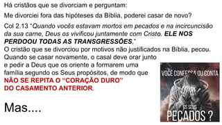 Há cristãos que se divorciam e perguntam:
Me divorciei fora das hipóteses da Bíblia, poderei casar de novo?
Col 2.13 “Quando vocês estavam mortos em pecados e na incircuncisão
da sua carne, Deus os vivificou juntamente com Cristo. ELE NOS
PERDOOU TODAS AS TRANSGRESSÕES,”
O cristão que se divorciou por motivos não justificados na Bíblia, pecou.
Quando se casar novamente, o casal deve orar junto
e pedir a Deus que os oriente a formarem uma
família segundo os Seus propósitos, de modo que
NÃO SE REPITA O “CORAÇÃO DURO”
DO CASAMENTO ANTERIOR.
Mas....
 