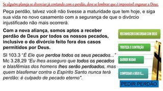 Se alguém planeja se divorciar já contando com o perdão, deve se lembrar que é impossível enganar a Deus.
Peça perdão, talvez você não tivesse a maturidade que tem hoje, e siga
sua vida no novo casamento com a segurança de que o divórcio
injustificado não mais ocorrerá.
Com a nova aliança, somos aptos a receber
perdão de Deus por todos os nossos pecados,
inclusive o do divórcio feito fora dos casos
permitidos por Deus.
Sl 103.3 “É Ele que perdoa todos os seus pecados...”
Mc 3.28,29 “Eu lhes asseguro que todos os pecados
e blasfêmias dos homens lhes serão perdoados, mas
quem blasfemar contra o Espírito Santo nunca terá
perdão: é culpado de pecado eterno".
PEDIR PERDÃO
 