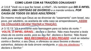 COMO LIDAR COM AS TRAIÇÕES CONJUGAIS?
Jr 3.6,8 “Você viu o que fez Israel, a infiel?...Viu também que DEI À INFIEL
ISRAEL UMA CERTIDÃO DE DIVÓRCIO e a mandei embora, POR
CAUSA DE TODOS OS SEUS ADULTÉRIOS.”
Do mesmo modo que Deus ao se divorciar do “casamento” com Israel, seu
povo, por adultério, os aceitaria de volta caso se arrependessem, ASSIM
OS CÔNJUGES DEVEM TRATAR A TRAIÇÃO:
Jr 3.12,13 “Vá e proclame esta mensagem para os lados do norte: "
‘VOLTE, Ó INFIEL ISRAEL’, declara o Senhor, ‘Não mais franzirei a testa
cheio de ira contra vocês, pois eu sou fiel’, declara o Senhor, ‘Não ficarei
irado para sempre. MAS RECONHEÇA O SEU PECADO: você se rebelou
contra o Senhor, o seu Deus, e ofereceu os seus favores a deuses
estranhos, debaixo de toda árvore verdejante, e não me obedeceu’ ",
declara o Senhor.”
 