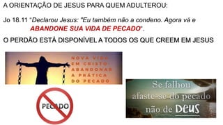 A ORIENTAÇÃO DE JESUS PARA QUEM ADULTEROU:
Jo 18.11 “Declarou Jesus: "Eu também não a condeno. Agora vá e
ABANDONE SUA VIDA DE PECADO“.
O PERDÃO ESTÁ DISPONÍVEL A TODOS OS QUE CREEM EM JESUS
 