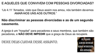 E AQUELES QUE CONVIVEM COM PESSOAS DIVORCIADAS?
1Jo 4.11 “Amados, visto que Deus assim nos amou, nós também devemos
AMAR-NOS UNS AOS OUTROS.”
Não discriminar as pessoas divorciadas e as de um segundo
casamento.
A igreja é um “hospital” para pecadores e seus membros, que também são
pecadores, e NÃO DEVE IMPEDIR que a graça de Deus as recupere.
DEIXE DEUS CUIDAR DESSE ASSUNTO.
 