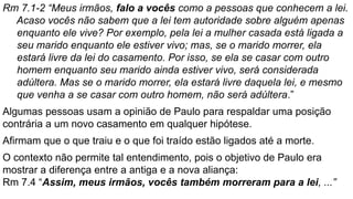 Rm 7.1-2 “Meus irmãos, falo a vocês como a pessoas que conhecem a lei.
Acaso vocês não sabem que a lei tem autoridade sobre alguém apenas
enquanto ele vive? Por exemplo, pela lei a mulher casada está ligada a
seu marido enquanto ele estiver vivo; mas, se o marido morrer, ela
estará livre da lei do casamento. Por isso, se ela se casar com outro
homem enquanto seu marido ainda estiver vivo, será considerada
adúltera. Mas se o marido morrer, ela estará livre daquela lei, e mesmo
que venha a se casar com outro homem, não será adúltera.”
Algumas pessoas usam a opinião de Paulo para respaldar uma posição
contrária a um novo casamento em qualquer hipótese.
Afirmam que o que traiu e o que foi traído estão ligados até a morte.
O contexto não permite tal entendimento, pois o objetivo de Paulo era
mostrar a diferença entre a antiga e a nova aliança:
Rm 7.4 “Assim, meus irmãos, vocês também morreram para a lei, ...”
 