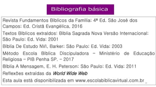 Revista Fundamentos Bíblicos da Família; 4ª Ed. São José dos
Campos; Ed. Cristã Evangélica, 2016
Textos Bíblicos extraídos: Bíblia Sagrada Nova Versão Internacional;
São Paulo; Ed. Vida; 2001
Bíblia De Estudo NVI, Barker; São Paulo; Ed. Vida; 2003
Método Escola Bíblica Discipuladora – Ministério de Educação
Religiosa – PIB Penha SP. – 2017
Bíblia A Mensagem, E. H. Peterson; São Paulo; Ed. Vida; 2011
Reflexões extraídas da World Wide Web
Esta aula está disponibilizada em www.escolabiblicavirtual.com.br 29
 