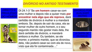DIVÓRCIO NO ANTIGO TESTAMENTO
DIREITO E
PRIVILÉGIO
DO HOMEM
DIVÓRCIO POR
QUALQUER
MOTIVO
A CARTA DE
DIVÓRCIO
Dt 24.1-3 “Se um homem casar-se com
uma mulher e depois não a quiser mais por
encontrar nela algo que ele reprova, dará
certidão de divórcio à mulher e a mandará
embora. Se, depois de sair da casa, ela se
tornar mulher de outro homem, e o seu
segundo marido não gostar mais dela, lhe
dará certidão de divórcio, e mandará
embora a mulher. Ou também, se ele
morrer, o primeiro marido, que se divorciou
dela, não poderá casar-se com ela de novo,
visto que ela foi contaminada....”
 