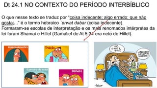 Dt 24.1 NO CONTEXTO DO PERÍODO INTERBÍBLICO
O que nesse texto se traduz por “coisa indecente; algo errado; que não
gosta;...” é o termo hebraico ʿerwat dabar (coisa indecente).
Formaram-se escolas de interpretação e os mais renomados intérpretes da
lei foram Shamai e Hillel (Gamaliel de At 5.34 era neto de Hillel).
 
