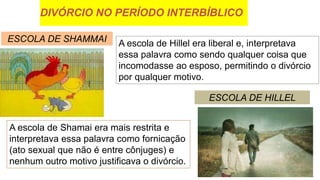 DIVÓRCIO NO PERÍODO INTERBÍBLICO
ESCOLA DE SHAMMAI
ESCOLA DE HILLEL
A escola de Hillel era liberal e, interpretava
essa palavra como sendo qualquer coisa que
incomodasse ao esposo, permitindo o divórcio
por qualquer motivo.
A escola de Shamai era mais restrita e
interpretava essa palavra como fornicação
(ato sexual que não é entre cônjuges) e
nenhum outro motivo justificava o divórcio.
 