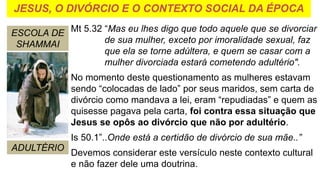 JESUS, O DIVÓRCIO E O CONTEXTO SOCIAL DA ÉPOCA
ESCOLA DE
SHAMMAI
ADULTÉRIO
Mt 5.32 “Mas eu lhes digo que todo aquele que se divorciar
de sua mulher, exceto por imoralidade sexual, faz
que ela se torne adúltera, e quem se casar com a
mulher divorciada estará cometendo adultério".
No momento deste questionamento as mulheres estavam
sendo “colocadas de lado” por seus maridos, sem carta de
divórcio como mandava a lei, eram “repudiadas” e quem as
quisesse pagava pela carta, foi contra essa situação que
Jesus se opôs ao divórcio que não por adultério.
Is 50.1”..Onde está a certidão de divórcio de sua mãe..”
Devemos considerar este versículo neste contexto cultural
e não fazer dele uma doutrina.
 