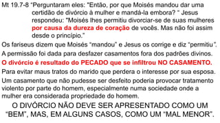 Mt 19.7-8 “Perguntaram eles: "Então, por que Moisés mandou dar uma
certidão de divórcio à mulher e mandá-la embora? “ Jesus
respondeu: "Moisés lhes permitiu divorciar-se de suas mulheres
por causa da dureza de coração de vocês. Mas não foi assim
desde o princípio.”
Os fariseus dizem que Moisés “mandou” e Jesus os corrige e diz “permitiu”.
A permissão foi dada para desfazer casamentos fora dos padrões divinos.
O divórcio é resultado do PECADO que se infiltrou NO CASAMENTO.
Para evitar maus tratos do marido que perdera o interesse por sua esposa.
Um casamento que não pudesse ser desfeito poderia provocar tratamento
violento por parte do homem, especialmente numa sociedade onde a
mulher era considerada propriedade do homem.
O DIVÓRCIO NÃO DEVE SER APRESENTADO COMO UM
“BEM”, MAS, EM ALGUNS CASOS, COMO UM “MAL MENOR”.
 