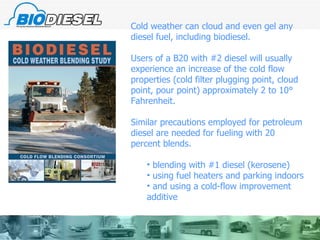 Cold weather can cloud and even gel any diesel fuel, including biodiesel. Users of a B20 with #2 diesel will usually experience an increase of the cold flow properties (cold filter plugging point, cloud point, pour point) approximately 2 to 10° Fahrenheit.  Similar precautions employed for petroleum  diesel are needed for fueling with 20 percent blends.  blending with #1 diesel (kerosene) using fuel heaters and parking indoors and using a cold-flow improvement additive 