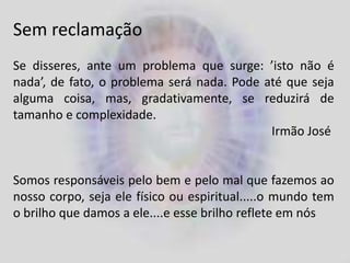 Sem reclamação
Se disseres, ante um problema que surge: ’isto não é
nada’, de fato, o problema será nada. Pode até que seja
alguma coisa, mas, gradativamente, se reduzirá de
tamanho e complexidade.
Irmão José
Somos responsáveis pelo bem e pelo mal que fazemos ao
nosso corpo, seja ele físico ou espiritual.....o mundo tem
o brilho que damos a ele....e esse brilho reflete em nós
 