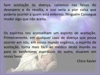 Sem aceitação da doença, cairemos nas faixas do
desespero e da revolta, e isso seria a pior coisa que
poderia ocorrer a quem está enfermo. Ninguém Consegue
mudar algo que não aceita.
Os espíritos nos aconselham um espírito de aceitação.
Primeiramente, em qualquer caso de doença que possa
ocorrer em nós, em nosso mundo orgânico, o espírito de
aceitação, torna mais fácil ao médico deste mundo ou
para os benfeitores espirituais do outro, atuarem em
nosso favor.
Chico Xavier
 