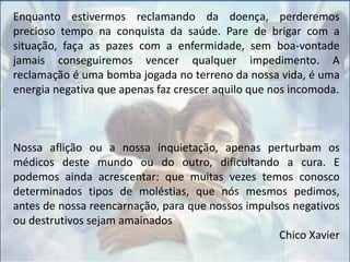 Enquanto estivermos reclamando da doença, perderemos
precioso tempo na conquista da saúde. Pare de brigar com a
situação, faça as pazes com a enfermidade, sem boa-vontade
jamais conseguiremos vencer qualquer impedimento. A
reclamação é uma bomba jogada no terreno da nossa vida, é uma
energia negativa que apenas faz crescer aquilo que nos incomoda.
Nossa aflição ou a nossa inquietação, apenas perturbam os
médicos deste mundo ou do outro, dificultando a cura. E
podemos ainda acrescentar: que muitas vezes temos conosco
determinados tipos de moléstias, que nós mesmos pedimos,
antes de nossa reencarnação, para que nossos impulsos negativos
ou destrutivos sejam amainados
Chico Xavier
 
