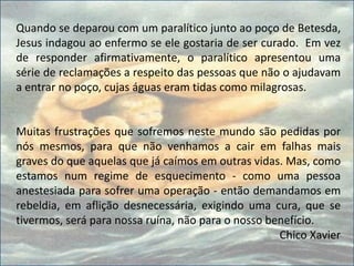 Quando se deparou com um paralítico junto ao poço de Betesda,
Jesus indagou ao enfermo se ele gostaria de ser curado. Em vez
de responder afirmativamente, o paralítico apresentou uma
série de reclamações a respeito das pessoas que não o ajudavam
a entrar no poço, cujas águas eram tidas como milagrosas.
Muitas frustrações que sofremos neste mundo são pedidas por
nós mesmos, para que não venhamos a cair em falhas mais
graves do que aquelas que já caímos em outras vidas. Mas, como
estamos num regime de esquecimento - como uma pessoa
anestesiada para sofrer uma operação - então demandamos em
rebeldia, em aflição desnecessária, exigindo uma cura, que se
tivermos, será para nossa ruína, não para o nosso benefício.
Chico Xavier
 