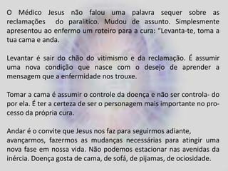 O Médico Jesus não falou uma palavra sequer sobre as
reclamações do paralitico. Mudou de assunto. Simplesmente
apresentou ao enfermo um roteiro para a cura: “Levanta-te, toma a
tua cama e anda.
Levantar é sair do chão do vitimismo e da reclamação. É assumir
uma nova condição que nasce com o desejo de aprender a
mensagem que a enfermidade nos trouxe.
Tomar a cama é assumir o controle da doença e não ser controla- do
por ela. É ter a certeza de ser o personagem mais importante no pro-
cesso da própria cura.
Andar é o convite que Jesus nos faz para seguirmos adiante,
avançarmos, fazermos as mudanças necessárias para atingir uma
nova fase em nossa vida. Não podemos estacionar nas avenidas da
inércia. Doença gosta de cama, de sofá, de pijamas, de ociosidade.
 