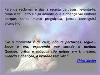 Pare de reclamar e siga a receita de Jesus: levanta-te,
toma o teu leito e siga adiante que a doença vai embora
porque, sendo muito preguiçosa, jamais conseguirá
alcançá-lo
"Se o momento é de crise, não te perturbes, segue...
Serve e ora, esperando que suceda o melhor.
Queixas, gritos e mágoas são golpes em ti mesmo.
Silencia e abençoa, a verdade tem voz."
Chico Xavier
 