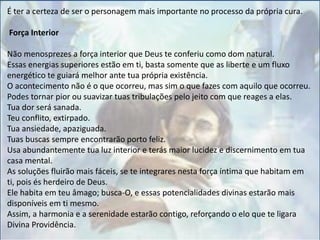 É ter a certeza de ser o personagem mais importante no processo da própria cura.
Força Interior
Não menosprezes a força interior que Deus te conferiu como dom natural.
Essas energias superiores estão em ti, basta somente que as liberte e um fluxo
energético te guiará melhor ante tua própria existência.
O acontecimento não é o que ocorreu, mas sim o que fazes com aquilo que ocorreu.
Podes tornar pior ou suavizar tuas tribulações pelo jeito com que reages a elas.
Tua dor será sanada.
Teu conflito, extirpado.
Tua ansiedade, apaziguada.
Tuas buscas sempre encontrarão porto feliz.
Usa abundantemente tua luz interior e terás maior lucidez e discernimento em tua
casa mental.
As soluções fluirão mais fáceis, se te integrares nesta força íntima que habitam em
ti, pois és herdeiro de Deus.
Ele habita em teu âmago; busca-O, e essas potencialidades divinas estarão mais
disponíveis em ti mesmo.
Assim, a harmonia e a serenidade estarão contigo, reforçando o elo que te ligara
Divina Providência.
 