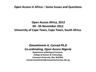 Open Access in Africa – Some Issues and Questions



              Open Access Africa, 2012
              04 - 05 November 2012
University of Cape Town, Cape Town, South Africa.
                          

                         
          Omonhinmin A. Conrad Ph.D
       Co-ordinating, Open Access Nigeria
              Department of Biological Sciences,
               College of Science & Technology,
              Covenant University, Ota, NIGERIA.
        conrad.omonhinmin@covenantuniversity.edu.ng
 