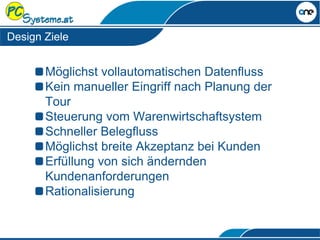 Design Ziele
Möglichst vollautomatischen Datenfluss
Kein manueller Eingriff nach Planung der
Tour
Steuerung vom Warenwirtschaftsystem
Schneller Belegfluss
Möglichst breite Akzeptanz bei Kunden
Erfüllung von sich ändernden
Kundenanforderungen
Rationalisierung
 