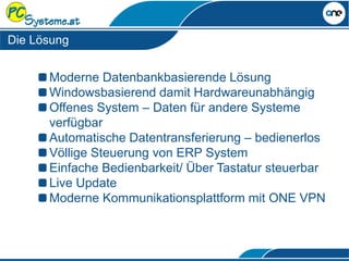 Moderne Datenbankbasierende Lösung
Windowsbasierend damit Hardwareunabhängig
Offenes System – Daten für andere Systeme
verfügbar
Automatische Datentransferierung – bedienerlos
Völlige Steuerung von ERP System
Einfache Bedienbarkeit/ Über Tastatur steuerbar
Live Update
Moderne Kommunikationsplattform mit ONE VPN
Die Lösung
 