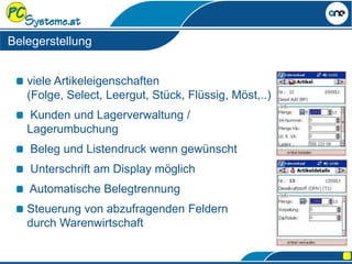 viele Artikeleigenschaften
(Folge, Select, Leergut, Stück, Flüssig, Möst,..)
Kunden und Lagerverwaltung /
Lagerumbuchung
Beleg und Listendruck wenn gewünscht
Unterschrift am Display möglich
Automatische Belegtrennung
Steuerung von abzufragenden Feldern
durch Warenwirtschaft
Belegerstellung
 