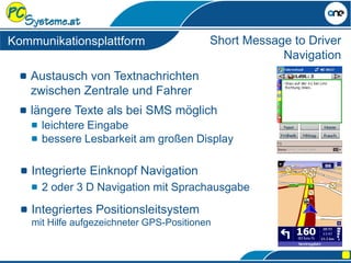 Austausch von Textnachrichten
zwischen Zentrale und Fahrer
längere Texte als bei SMS möglich
Integriertes Positionsleitsystem
mit Hilfe aufgezeichneter GPS-Positionen
Short Message to Driver
Navigation
leichtere Eingabe
bessere Lesbarkeit am großen Display
Kommunikationsplattform
Integrierte Einknopf Navigation
2 oder 3 D Navigation mit Sprachausgabe
 