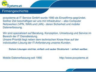 Firmengeschichte
pcsysteme.at IT Service GmbH wurde 1990 als Einzelfirma gegründet.
Seither Zeit beschäftigen wir uns mit Infrastruktur – also Computer
Netzwerken (VPN, WAN und LAN) - deren Sicherheit und mobiler
Datenerfassung.
Wir sind spezialisiert auf Beratung, Konzeption, Umsetzung und Service im
Bereich der IT Dienstleistung.
Unsere Priorität liegt neben dem technischen Know-How auf der
individuellen Lösung der IT-Anforderung unseres Kunden.
Sichere Lösungen sind klar, einfach und sauber Strukturiert - einfach wartbar.
Mobile Datenerfassung seit 1990 http://www.pcsysteme.at
Kurzbeschreibung
 
