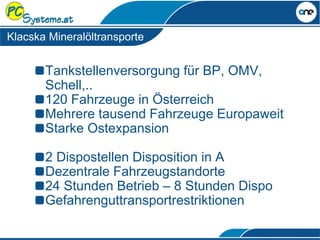 Klacska Mineralöltransporte
Tankstellenversorgung für BP, OMV,
Schell,..
120 Fahrzeuge in Österreich
Mehrere tausend Fahrzeuge Europaweit
Starke Ostexpansion
2 Dispostellen Disposition in A
Dezentrale Fahrzeugstandorte
24 Stunden Betrieb – 8 Stunden Dispo
Gefahrenguttransportrestriktionen
 
