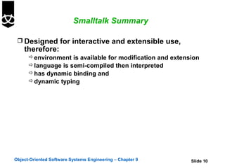 Smalltalk Summary

  Designed for interactive and extensible use,
    therefore:
       environment is available for modification and extension
       language is semi-compiled then interpreted
       has dynamic binding and
       dynamic typing




Object-Oriented Software Systems Engineering – Chapter 9    Slide 10
 