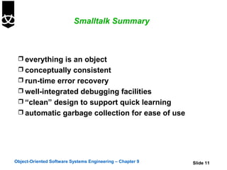Smalltalk Summary



  everything is an object
  conceptually consistent
  run-time error recovery
  well-integrated debugging facilities
  “clean” design to support quick learning
  automatic garbage collection for ease of use




Object-Oriented Software Systems Engineering – Chapter 9   Slide 11
 