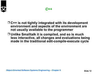 C++


  C++ is not tightly integrated with its development
   environment and aspects of the environment are
   not usually available to the programmer
  Unlike Smalltalk it is compiled, and so is much
   less interactive, all changes and evaluations being
   made in the traditional edit-compile-execute cycle




Object-Oriented Software Systems Engineering – Chapter 9   Slide 12
 
